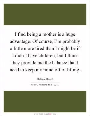 I find being a mother is a huge advantage. Of course, I’m probably a little more tired than I might be if I didn’t have children, but I think they provide me the balance that I need to keep my mind off of lifting Picture Quote #1