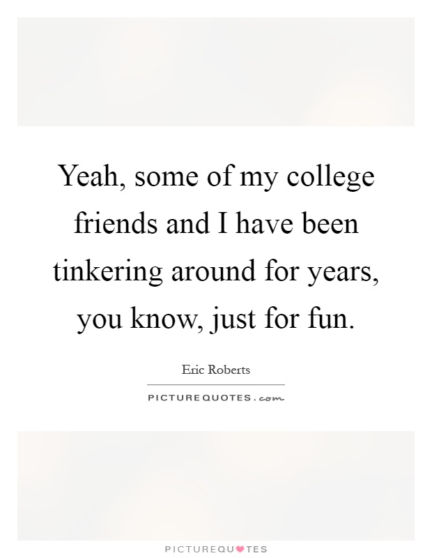 Yeah, some of my college friends and I have been tinkering around for years, you know, just for fun Picture Quote #1