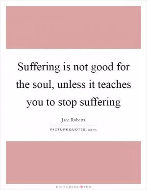Suffering is not good for the soul, unless it teaches you to stop suffering Picture Quote #1