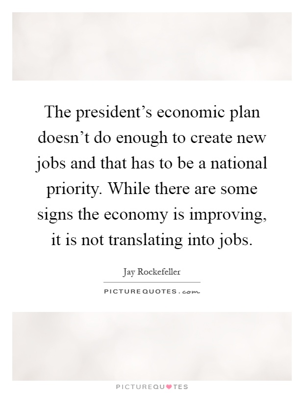 The president's economic plan doesn't do enough to create new jobs and that has to be a national priority. While there are some signs the economy is improving, it is not translating into jobs Picture Quote #1