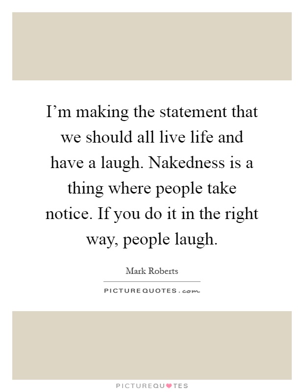 I'm making the statement that we should all live life and have a laugh. Nakedness is a thing where people take notice. If you do it in the right way, people laugh Picture Quote #1