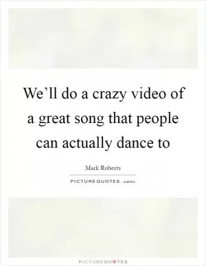 We’ll do a crazy video of a great song that people can actually dance to Picture Quote #1