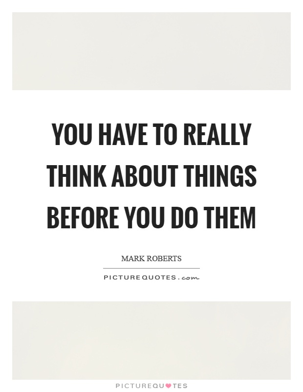 You have to really think about things before you do them Picture Quote #1