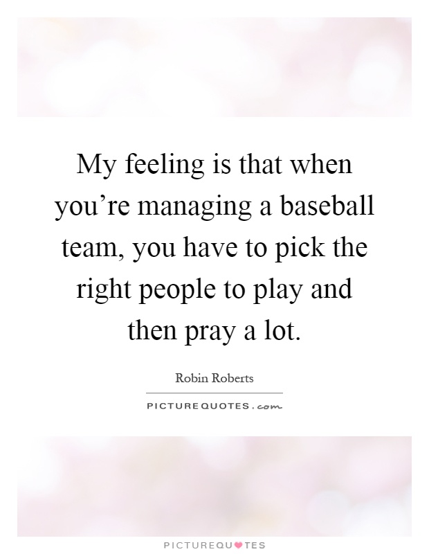 My feeling is that when you're managing a baseball team, you have to pick the right people to play and then pray a lot Picture Quote #1