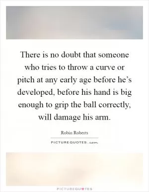There is no doubt that someone who tries to throw a curve or pitch at any early age before he’s developed, before his hand is big enough to grip the ball correctly, will damage his arm Picture Quote #1