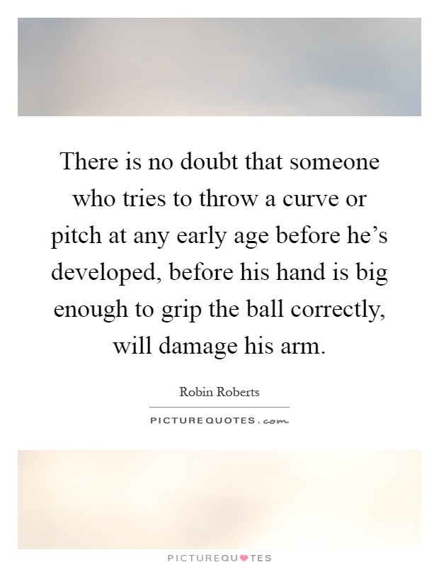 There is no doubt that someone who tries to throw a curve or pitch at any early age before he's developed, before his hand is big enough to grip the ball correctly, will damage his arm Picture Quote #1