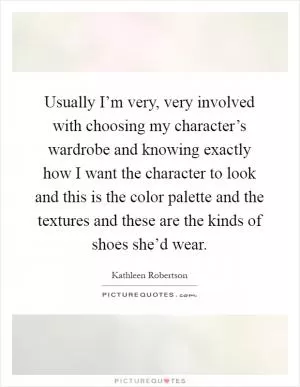 Usually I’m very, very involved with choosing my character’s wardrobe and knowing exactly how I want the character to look and this is the color palette and the textures and these are the kinds of shoes she’d wear Picture Quote #1