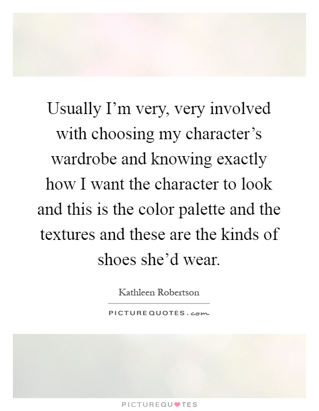 Usually I'm very, very involved with choosing my character's wardrobe and knowing exactly how I want the character to look and this is the color palette and the textures and these are the kinds of shoes she'd wear Picture Quote #1
