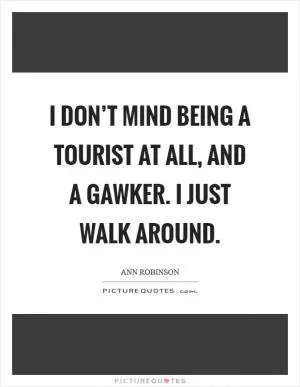 I don’t mind being a tourist at all, and a gawker. I just walk around Picture Quote #1
