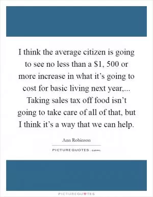 I think the average citizen is going to see no less than a $1, 500 or more increase in what it’s going to cost for basic living next year,... Taking sales tax off food isn’t going to take care of all of that, but I think it’s a way that we can help Picture Quote #1