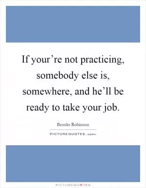 If your’re not practicing, somebody else is, somewhere, and he’ll be ready to take your job Picture Quote #1