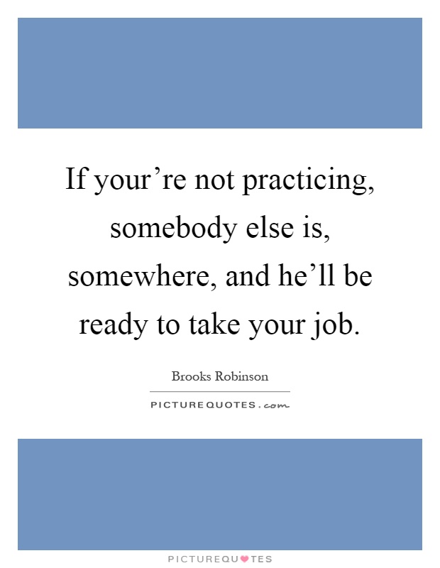 If your're not practicing, somebody else is, somewhere, and he'll be ready to take your job Picture Quote #1