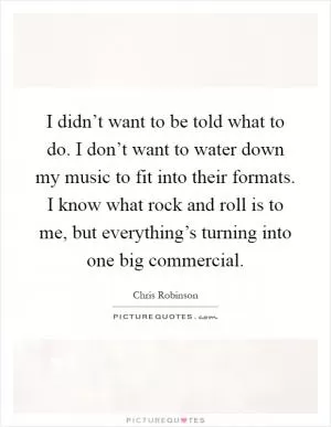 I didn’t want to be told what to do. I don’t want to water down my music to fit into their formats. I know what rock and roll is to me, but everything’s turning into one big commercial Picture Quote #1