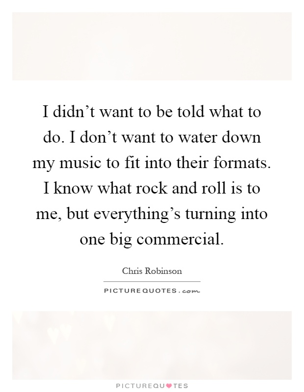 I didn't want to be told what to do. I don't want to water down my music to fit into their formats. I know what rock and roll is to me, but everything's turning into one big commercial Picture Quote #1