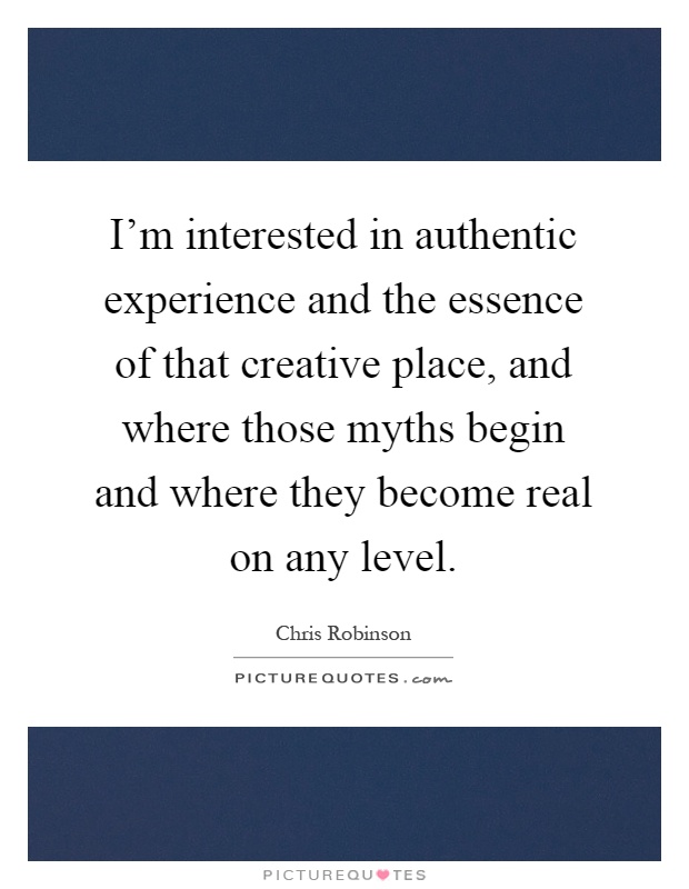 I'm interested in authentic experience and the essence of that creative place, and where those myths begin and where they become real on any level Picture Quote #1
