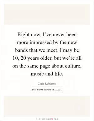 Right now, I’ve never been more impressed by the new bands that we meet. I may be 10, 20 years older, but we’re all on the same page about culture, music and life Picture Quote #1