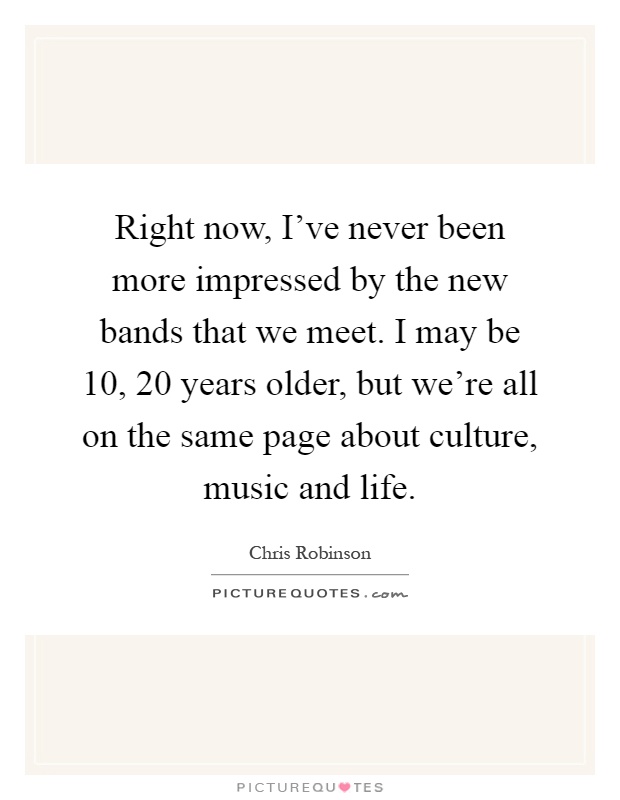 Right now, I've never been more impressed by the new bands that we meet. I may be 10, 20 years older, but we're all on the same page about culture, music and life Picture Quote #1