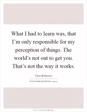 What I had to learn was, that I’m only responsible for my perception of things. The world’s not out to get you. That’s not the way it works Picture Quote #1