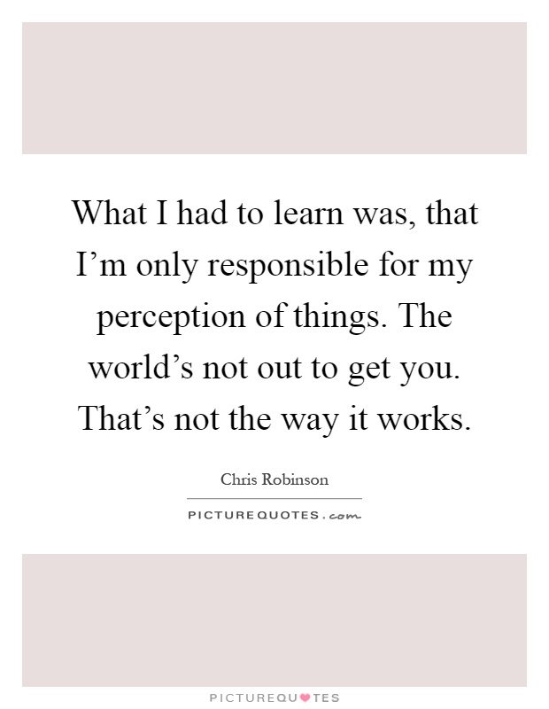 What I had to learn was, that I'm only responsible for my perception of things. The world's not out to get you. That's not the way it works Picture Quote #1