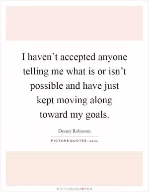 I haven’t accepted anyone telling me what is or isn’t possible and have just kept moving along toward my goals Picture Quote #1