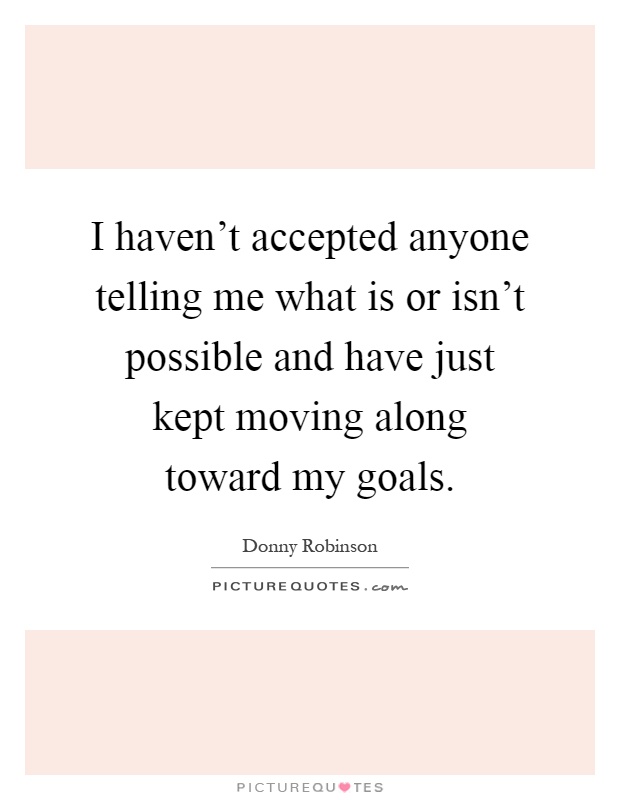 I haven't accepted anyone telling me what is or isn't possible and have just kept moving along toward my goals Picture Quote #1