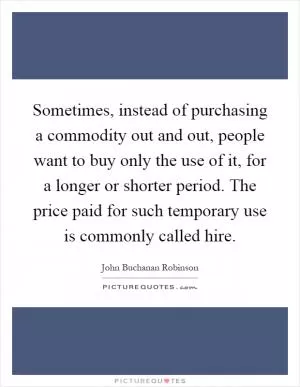 Sometimes, instead of purchasing a commodity out and out, people want to buy only the use of it, for a longer or shorter period. The price paid for such temporary use is commonly called hire Picture Quote #1