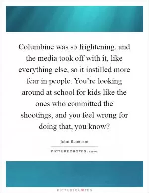 Columbine was so frightening. and the media took off with it, like everything else, so it instilled more fear in people. You’re looking around at school for kids like the ones who committed the shootings, and you feel wrong for doing that, you know? Picture Quote #1