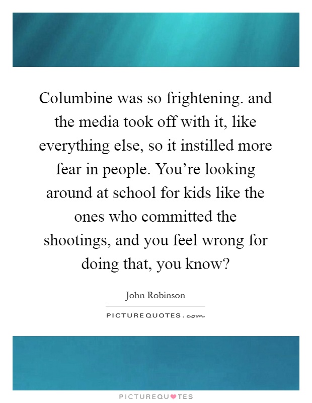 Columbine was so frightening. and the media took off with it, like everything else, so it instilled more fear in people. You're looking around at school for kids like the ones who committed the shootings, and you feel wrong for doing that, you know? Picture Quote #1