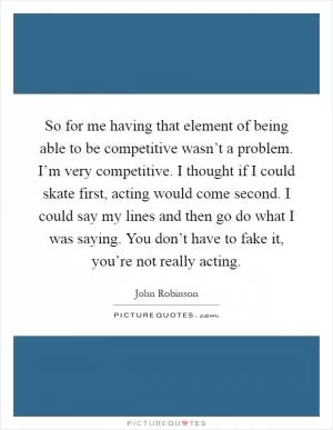 So for me having that element of being able to be competitive wasn’t a problem. I’m very competitive. I thought if I could skate first, acting would come second. I could say my lines and then go do what I was saying. You don’t have to fake it, you’re not really acting Picture Quote #1