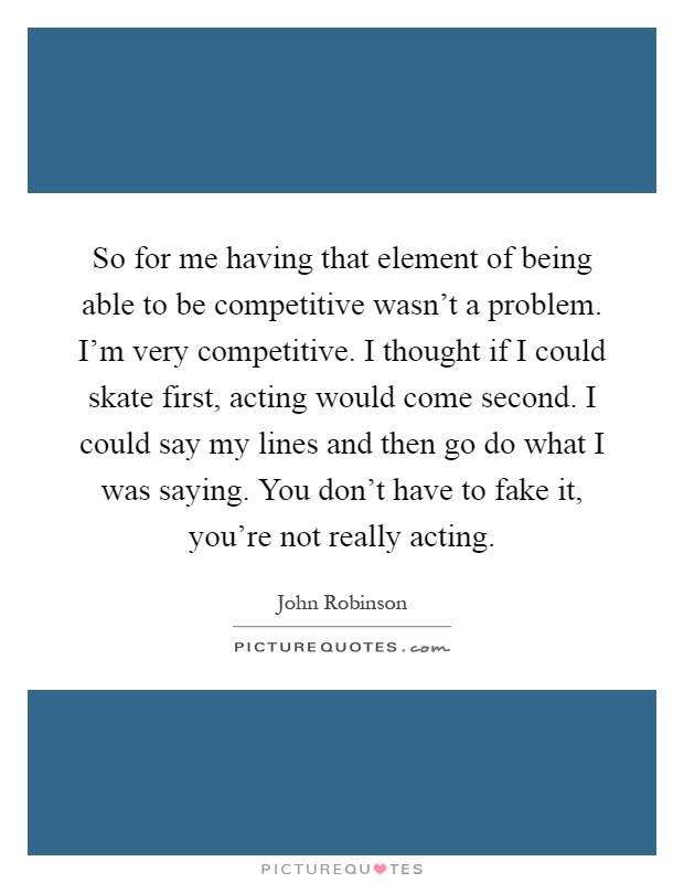So for me having that element of being able to be competitive wasn't a problem. I'm very competitive. I thought if I could skate first, acting would come second. I could say my lines and then go do what I was saying. You don't have to fake it, you're not really acting Picture Quote #1