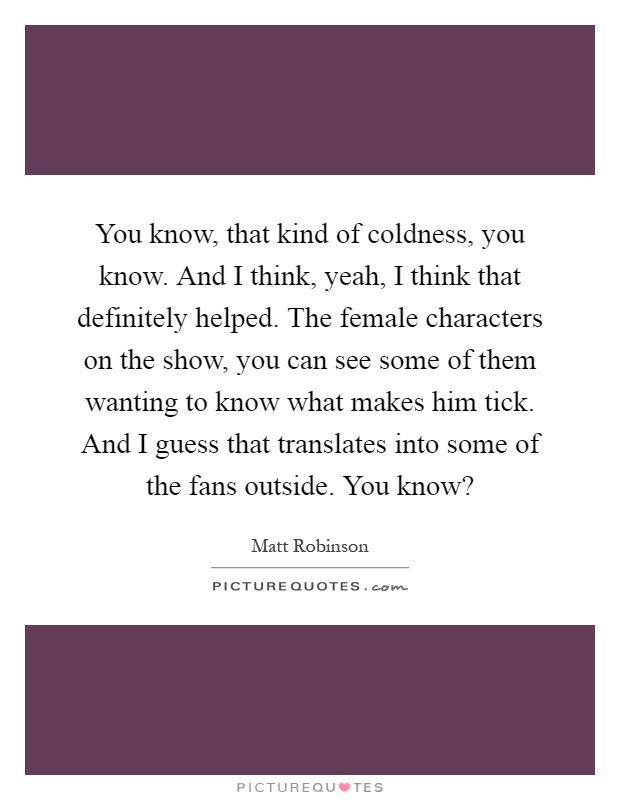 You know, that kind of coldness, you know. And I think, yeah, I think that definitely helped. The female characters on the show, you can see some of them wanting to know what makes him tick. And I guess that translates into some of the fans outside. You know? Picture Quote #1