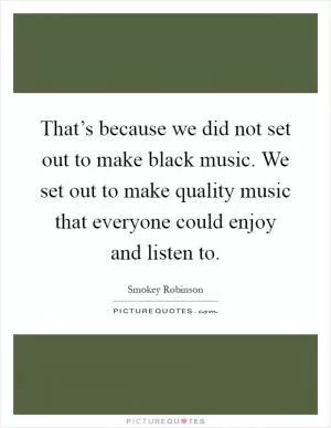 That’s because we did not set out to make black music. We set out to make quality music that everyone could enjoy and listen to Picture Quote #1