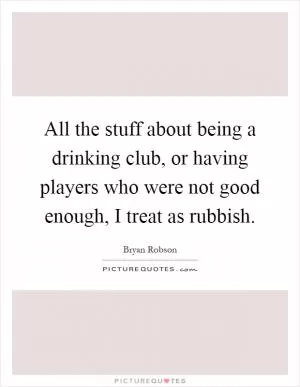 All the stuff about being a drinking club, or having players who were not good enough, I treat as rubbish Picture Quote #1