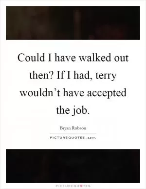 Could I have walked out then? If I had, terry wouldn’t have accepted the job Picture Quote #1