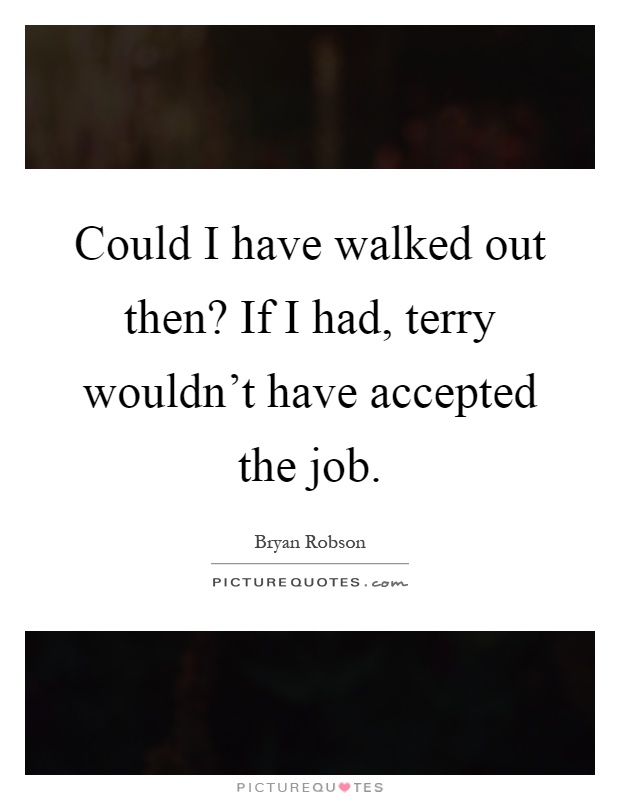 Could I have walked out then? If I had, terry wouldn't have accepted the job Picture Quote #1