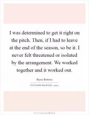 I was determined to get it right on the pitch. Then, if I had to leave at the end of the season, so be it. I never felt threatened or isolated by the arrangement. We worked together and it worked out Picture Quote #1