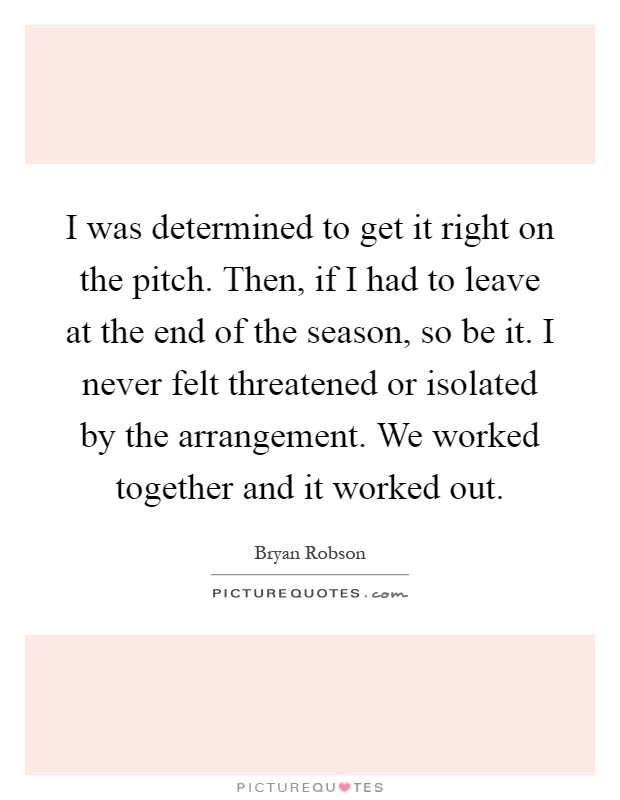 I was determined to get it right on the pitch. Then, if I had to leave at the end of the season, so be it. I never felt threatened or isolated by the arrangement. We worked together and it worked out Picture Quote #1