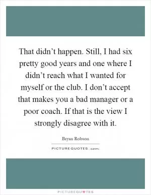 That didn’t happen. Still, I had six pretty good years and one where I didn’t reach what I wanted for myself or the club. I don’t accept that makes you a bad manager or a poor coach. If that is the view I strongly disagree with it Picture Quote #1