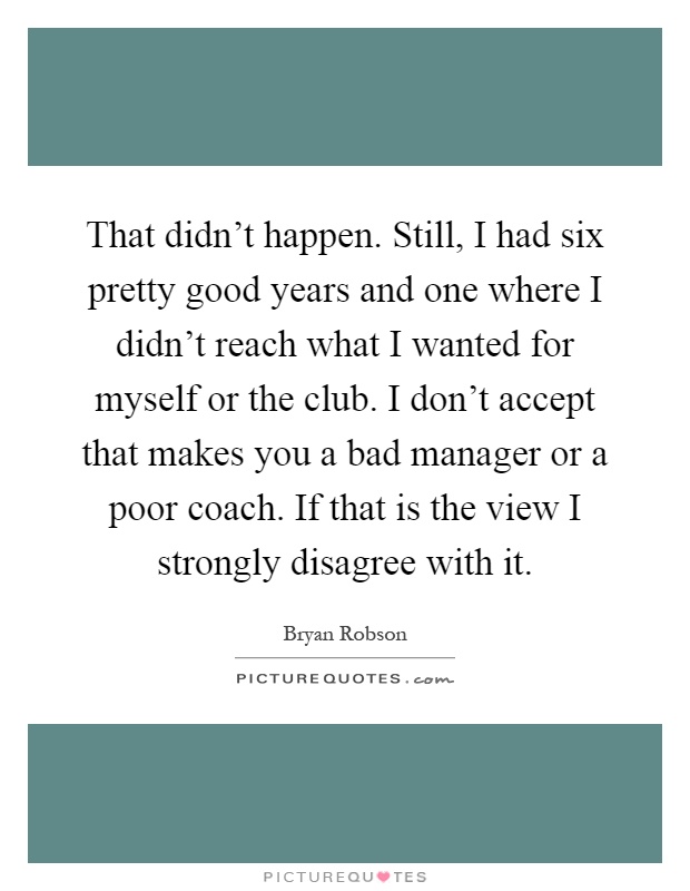 That didn't happen. Still, I had six pretty good years and one where I didn't reach what I wanted for myself or the club. I don't accept that makes you a bad manager or a poor coach. If that is the view I strongly disagree with it Picture Quote #1