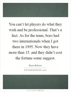 You can’t let players do what they wish and be professional. That’s a fact. As for the team, boro had two internationals when I got there in 1995. Now they have more than 15. and they didn’t cost the fortune some suggest Picture Quote #1