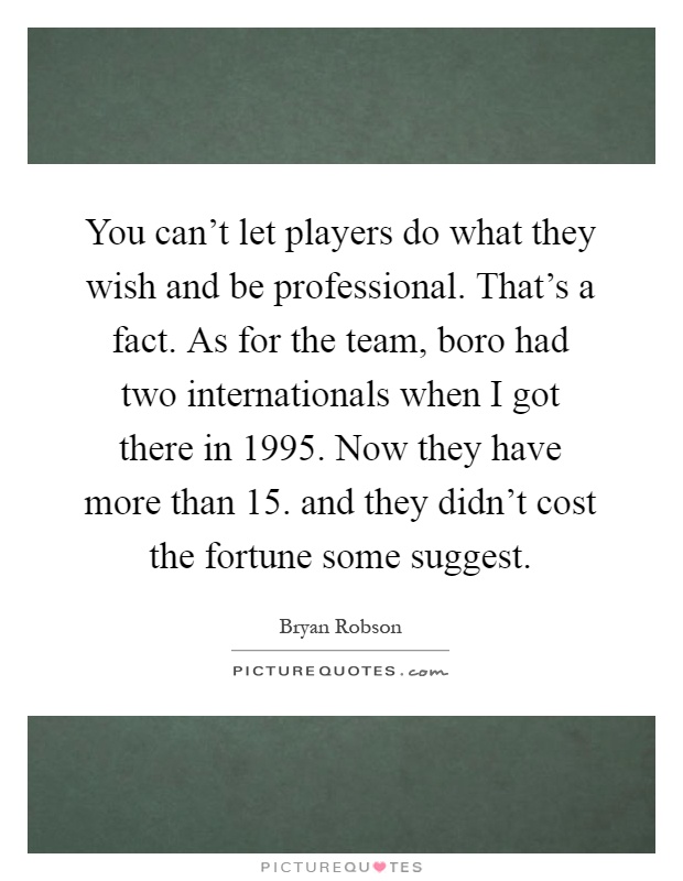 You can't let players do what they wish and be professional. That's a fact. As for the team, boro had two internationals when I got there in 1995. Now they have more than 15. and they didn't cost the fortune some suggest Picture Quote #1