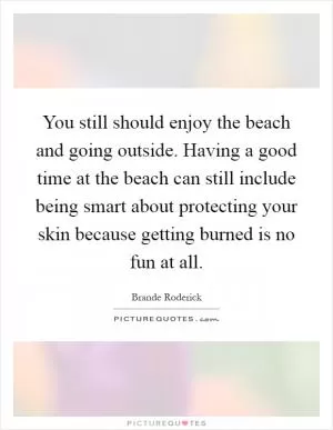 You still should enjoy the beach and going outside. Having a good time at the beach can still include being smart about protecting your skin because getting burned is no fun at all Picture Quote #1