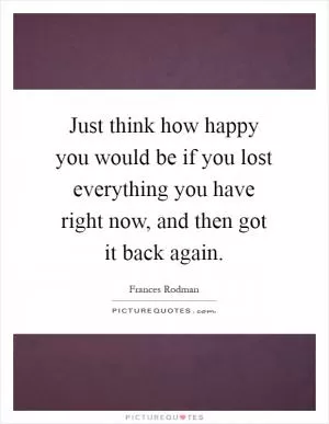 Just think how happy you would be if you lost everything you have right now, and then got it back again Picture Quote #1