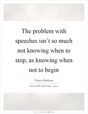 The problem with speeches isn’t so much not knowing when to stop, as knowing when not to begin Picture Quote #1