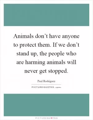 Animals don’t have anyone to protect them. If we don’t stand up, the people who are harming animals will never get stopped Picture Quote #1