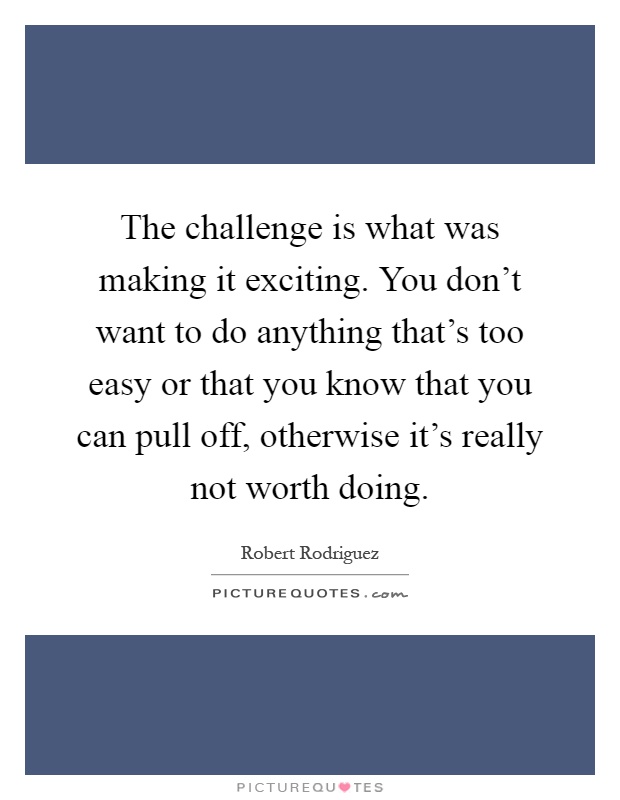 The challenge is what was making it exciting. You don't want to do anything that's too easy or that you know that you can pull off, otherwise it's really not worth doing Picture Quote #1