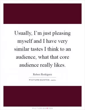 Usually, I’m just pleasing myself and I have very similar tastes I think to an audience, what that core audience really likes Picture Quote #1