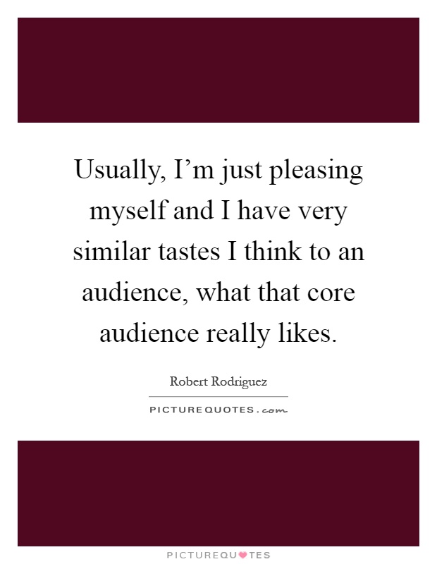 Usually, I'm just pleasing myself and I have very similar tastes I think to an audience, what that core audience really likes Picture Quote #1