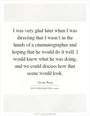 I was very glad later when I was directing that I wasn’t in the hands of a cinematographer and hoping that he would do it well. I would know what he was doing, and we could discuss how that scene would look Picture Quote #1