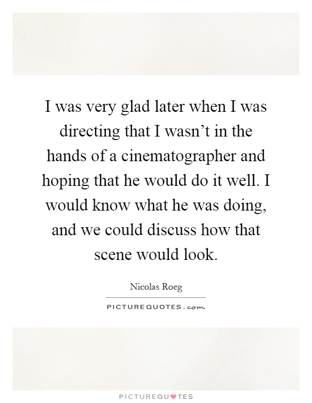 I was very glad later when I was directing that I wasn't in the hands of a cinematographer and hoping that he would do it well. I would know what he was doing, and we could discuss how that scene would look Picture Quote #1